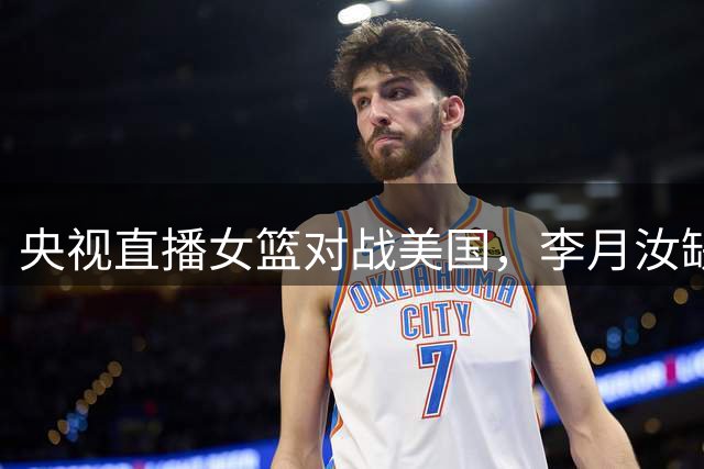 央视直播女篮对战美国，李月汝缺阵张子宇担重任